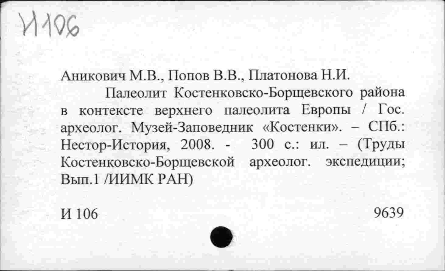 ﻿V»
Аникович М.В., Попов В.В., Платонова Н.И.
Палеолит Костенковско-Борщевского района в контексте верхнего палеолита Европы / Гос. археолог. Музей-Заповедник «Костенки». - СПб.: Нестор-История, 2008. -	300 с.: ил. - (Труды
Костенко вско-Борщевс кой археолог, экспедиции; Вып.1 /ИИМК РАН)
И 106
9639